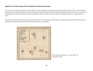 Appendix C: A brief summary of the development of astronomy in Europe
You may read on the Tychonic system of Tycho Brahe in advance (https://en.wikipedia.org/wiki/Tycho_Brahe). Brahe (1546 - 1601) lived after
Copernicus (1473-1543). He tried to provide an alternative model of the Universe. By his time, the debate between the choice of a heliocentric
(Sun-centered) model and a geocentric (Earth-centered) has arisen since the Ptolemaic model has ended up being too complicated to be
useful.
Tycho Brahe made several important discoveries and based on his good observational skills, he was able to argue well that the observations
goes against several basic assumptions of the Ptolemaic system or paradigm.
243
Tycho Brahe’s notes about a “nova stella” (11
November 1572)
 