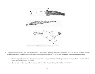 1. Supernova explosion of 11 Nov 1572 (Brahe named it “nova stella”, meaning “new star”, now named SN 1572). You can point the students
to read more details in the Wikipedia entry: https://en.wikipedia.org/wiki/SN_1572. For this “nova stella” he observed the following:
1.1. The new object does not show daily parallax against the background stars unlike the planets and the Moon. Thus, it must be at least
farther than the Moon and the planets.
1.2. Over several months, no parallax was observed very unlike those of the planets that has annual motion.
244
 
