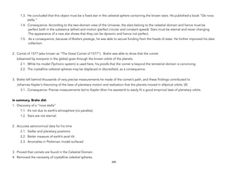 1.3. He concluded that this object must be a fixed star in the celestial sphere containing the known stars. He published a book “De nova
stella.”
1.4. Consequence: According to the two-domain view of the Universe, the stars belong to the celestial domain and hence must be
perfect both in the substance (ether) and motion (perfect circular and constant speed). Stars must be eternal and never changing.
The appearance of a new star shows that they can be dynamic and hence not perfect.
1.5. As a consequence, because of Brahe’s prestige, he was able to secure funding from the heads of state. He further improved his data
collection.
2. Comet of 1577 (also known as “The Great Comet of 1577”). Brahe was able to show that the comet
(observed by everyone in the globe) goes through the known orbits of the planets.
2.1. While his model (Tychonic system) is used here, his proofs that the comet is beyond the terrestrial domain is convincing.
2.2. The crystalline celestial spheres may be displaced or discredited, as a consequence.
3. Brahe left behind thousands of very precise measurements he made of the comet's path, and these findings contributed to
Johannes Kepler's theorizing of the laws of planetary motion and realization that the planets moved in elliptical orbits. [4]
3.1. Consequence: Precise measurements led to Kepler (then his assistant) to easily fit a good empirical laws of planetary orbits.
In summary, Brahe did:
1. Discovery of a “nova stella”
1.1. It’s not due to earth’s atmosphere (no parallax).
1.2. Stars are not eternal.
2. Accurate astronomical data for his time
2.1. Stellar and planetary positions
2.2. Better measure of earth’s axial tilt
2.3. Anomalies in Ptolemaic model surfaced
3. Proved that comets are found in the Celestial Domain.
4. Removed the necessity of crystalline celestial spheres.
245
 