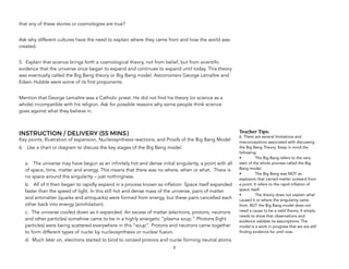 that any of these stories or cosmologies are true?
Ask why different cultures have the need to explain where they came from and how the world was
created.
5. Explain that science brings forth a cosmological theory, not from belief, but from scientific
evidence that the universe once began to expand and continues to expand until today. This theory
was eventually called the Big Bang theory or Big Bang model. Astronomers George Lemaître and
Edwin Hubble were some of its first proponents.
Mention that George Lemaître was a Catholic priest. He did not find his theory (or science as a
whole) incompatible with his religion. Ask for possible reasons why some people think science
goes against what they believe in.
INSTRUCTION / DELIVERY (55 MINS)
Key points, Illustration of expansion, Nucleosynthesis reactions, and Proofs of the Big Bang Model
6. Use a chart or diagram to discuss the key stages of the Big Bang model.
a. The universe may have begun as an infinitely hot and dense initial singularity, a point with all
of space, time, matter and energy. This means that there was no where, when or what. There is
no space around the singularity – just nothingness.
b. All of it then began to rapidly expand in a process known as inflation. Space itself expanded
faster than the speed of light. In this still hot and dense mass of the universe, pairs of matter
and antimatter (quarks and antiquarks) were formed from energy, but these pairs cancelled each
other back into energy (annihilation).
c. The universe cooled down as it expanded. An excess of matter (electrons, protons, neutrons
and other particles) somehow came to be in a highly energetic “plasma soup.” Photons (light
particles) were being scattered everywhere in this “soup”. Protons and neutrons came together
to form different types of nuclei by nucleosynthesis or nuclear fusion.
d. Much later on, electrons started to bind to ionized protons and nuclei forming neutral atoms
3
Teacher&Tips:&
6. There are several limitations and
misconceptions associated with discussing
the Big Bang Theory. Keep in mind the
following:
• The Big Bang refers to the very
start of the whole process called the Big
Bang model.
• The Big Bang was NOT an
explosion that carried matter outward from
a point. It refers to the rapid inflation of
space itself.
• The theory does not explain what
caused it or where the singularity came
from, BUT the Big Bang model does not
need a cause to be a valid theory. It simply
needs to show that observations and
evidence validate its assumptions. The
model is a work in progress that we are still
finding evidence for until now.
 