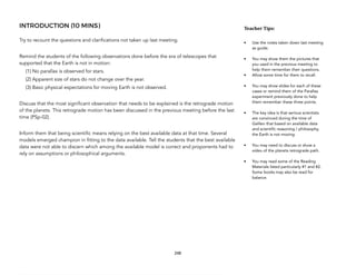 INTRODUCTION (10 MINS)
Try to recount the questions and clarifications not taken up last meeting.
Remind the students of the following observations done before the era of telescopes that
supported that the Earth is not in motion:
(1) No parallax is observed for stars.
(2) Apparent size of stars do not change over the year.
(3) Basic physical expectations for moving Earth is not observed.
Discuss that the most significant observation that needs to be explained is the retrograde motion
of the planets. This retrograde motion has been discussed in the previous meeting before the last
time (PSp-02).
Inform them that being scientific means relying on the best available data at that time. Several
models emerged champion in fitting to the data available. Tell the students that the best available
data were not able to discern which among the available model is correct and proponents had to
rely on assumptions or philosophical arguments.
248
Teacher&Tips:&
• Use the notes taken down last meeting
as guide.
• You may show them the pictures that
you used in the previous meeting to
help them remember their questions.
• Allow some time for them to recall.
• You may show slides for each of these
cases or remind them of the Parallax
experiment previously done to help
them remember these three points.
• The key idea is that serious scientists
are convinced during the time of
Galileo that based on available data
and scientific reasoning / philosophy,
the Earth is not moving.
• You may need to discuss or show a
video of the planets retrograde path.
• You may read some of the Reading
Materials listed particularly #1 and #2.
Some books may also be read for
balance.
 