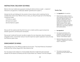 INSTRUCTION / DELIVERY (30 MINS)
Mention that new models were proposed including the Tychonic/Ursine model — a hybrid of
heliocentric and geocentric models (also labeled “geoheliocentric system”).
Indicate that the real challenge for the scientist is how to discern which model best fits the
available data of their times. Mention that as a class, you will go through each of the following
competing models:
(1) Ptolemaic system
(2) Copernican system
(3) Ursine/Tychonic system
Discuss with the students what they think how such a model could be a good compromise
between geocentric and heliocentric frameworks.
Discuss each model and how each are able to explain the main observation about the planets:
retrograde motion. Concentrate mainly on how the Copernican system explained it versus the way
the Ptolemaic system does.
ENRICHMENT (10 MINS)
More detailed story of the different models are found online: “The Great Ptolemaic Smackdown”
by Michael Flynn written August 2013. (See reference link)
You may assign to the students to unravel possible alternative models that were proposed
between the the lifetime of Ptolemy and that of Tycho Brahe, but **before** the time of Kepler.
249
Teacher&Tips:&
• See Appendix A for the sketches.
• Sketch the three models on board or
use the prepared materials to show and
discuss the respective systems. It is
important to discuss that in all the
models, even by Kepler, the stars are
depicted to be “attached” to the
outermost sphere of stars. Typical
debate about it is more of the distance
rather than its nature being a spherical
shell (celestial sphere).
• See Appendix B
• You may just concentrate on the
retrograde motion explanation and
avoid too much detail on the other
“devices” of the Ptolemaic system.
• Optional activity may be done under
“Activity 3” of Reference 8. It claims to
require 1 class period.
• The students may begin looking
starting with the work of Brahe, Ursus
backwards.
 