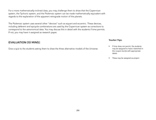For a more mathematically-inclined class, you may challenge them to show that the Copernican
system, the Tychonic system, and the Ptolemaic system can be made mathematically equivalent with
regards to the explanation of the apparent retrograde motion of the planets.
The Ptolemaic system uses several other “devices” such as equant and eccentric. These devices,
including deferent and epicycle combinations are used by the Copernican system as corrections to
correspond to the astronomical data. You may discuss this in detail with the students if time permits.
If not, you may have it assigned as research paper.
EVALUATION (10 MINS)
Give a quiz to the students asking them to draw the three alternative models of the Universe.
250
Teacher&Tips:&
• If time does not permit, the students
may be assigned to have it sketched in
the coupon bonds with appropriate
labels.
• These may be assigned as project.
 