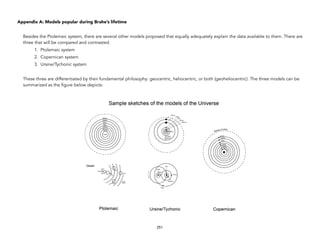 Appendix A: Models popular during Brahe’s lifetime
Besides the Ptolemaic system, there are several other models proposed that equally adequately explain the data available to them. There are
three that will be compared and contrasted:
1. Ptolemaic system
2. Copernican system
3. Ursine/Tychonic system
These three are differentiated by their fundamental philosophy: geocentric, heliocentric, or both (geoheliocentric). The three models can be
summarized as the figure below depicts:
251
 