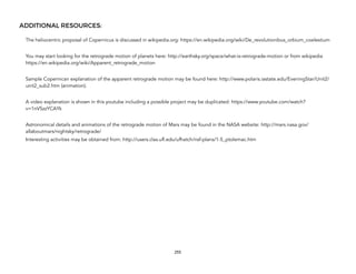 ADDITIONAL RESOURCES:
The heliocentric proposal of Copernicus is discussed in wikipedia.org: https://en.wikipedia.org/wiki/De_revolutionibus_orbium_coelestium
You may start looking for the retrograde motion of planets here: http://earthsky.org/space/what-is-retrograde-motion or from wikipedia
https://en.wikipedia.org/wiki/Apparent_retrograde_motion
Sample Copernican explanation of the apparent retrograde motion may be found here: http://www.polaris.iastate.edu/EveningStar/Unit2/
unit2_sub2.htm (animation).
A video explanation is shown in this youtube including a possible project may be duplicated: https://www.youtube.com/watch?
v=1nVSzzYCAYk
Astronomical details and animations of the retrograde motion of Mars may be found in the NASA website: http://mars.nasa.gov/
allaboutmars/nightsky/retrograde/
Interesting activities may be obtained from: http://users.clas.ufl.edu/ufhatch/nsf-plans/1-5_ptolemac.htm
255
 