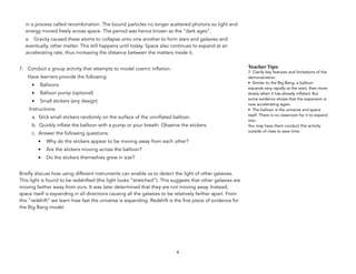 in a process called recombination. The bound particles no longer scattered photons so light and
energy moved freely across space. The period was hence known as the “dark ages”.
e. Gravity caused these atoms to collapse onto one another to form stars and galaxies and
eventually, other matter. This still happens until today. Space also continues to expand at an
accelerating rate, thus increasing the distance between the matters inside it.
7. Conduct a group activity that attempts to model cosmic inflation.
Have learners provide the following:
• Balloons
• Balloon pump (optional)
• Small stickers (any design)
Instructions:
a. Stick small stickers randomly on the surface of the uninflated balloon.
b. Quickly inflate the balloon with a pump or your breath. Observe the stickers.
c. Answer the following questions:
• Why do the stickers appear to be moving away from each other?
• Are the stickers moving across the balloon?
• Do the stickers themselves grow in size?
Briefly discuss how using different instruments can enable us to detect the light of other galaxies.
This light is found to be redshifted (the light looks “stretched”). This suggests that other galaxies are
moving farther away from ours. It was later determined that they are not moving away. Instead,
space itself is expanding in all directions causing all the galaxies to be relatively farther apart. From
this “redshift” we learn how fast the universe is expanding. Redshift is the first piece of evidence for
the Big Bang model.
4
Teacher&Tips:&
7. Clarify key features and limitations of the
demonstration:
• Similar to the Big Bang, a balloon
expands very rapidly at the start, then more
slowly when it has already inflated. But
some evidence shows that the expansion is
now accelerating again.
• The balloon is the universe and space
itself. There is no classroom for it to expand
into.
You may have them conduct this activity
outside of class to save time.
 