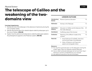 Physical)Science))
The telescope of Galileo and the
weakening of the two-
domains view
Learning(Competencies(
1. Discuss the role of the telescope in the advances of astronomy during the
time of Galileo Galilei.
2. Identify discoveries about the celestial objects aided by telescopes up to
the time of Galileo. [IVb-43]
3. Explain how the astronomical observations aided by telescopes weakens
the philosophical supports to the Ptolemaic system. [IVb-43]
256
60 MINS
LESSON OUTLINE
Introduction/(
Review
Review of previous discussion 10
Motivation Activity on the Telescope 15
Instruction(/(
Delivery
Discussion on Galileo and the features of the
first made telescope
25
Enrichment Conflicting views of the Universe 10
Evaluation Sketching of the different models of the
universe
10
Materials 1. Actual telescope (if available), alternative
can be home-made or toy telescope
2. Video of Ptolemaic and Copernican
systems and retrograde motion
Resources(
(1) You may find a good discussion on the telescopes covering the
modern types: https://en.wikipedia.org/wiki/Telescope;
(2) How to make homemade telescopes can be found here: http://
www.funsci.com/fun3_en/tele/tele.htm as an example
(3) see additional resources at the end of the lesson
 