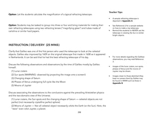 Option: Let the students calculate the magnification of a typical refracting telescope.
Option: Students may be tasked to group into three or four and bring materials for making their
own refracting telescopes using two refracting lenses (“magnifying glass”) and tubes made of
cartolina or similar hard papers.
INSTRUCTION / DELIVERY (25 MINS)
Clarify that Galileo was one of the first person who used the telescope to look at the celestial
objects. Galileo also improved by 1609 on the original telescope first made in 1608 as it appeared
in Netherlands. It can be said that he had the best refracting telescope of his day.
Discuss the following observations and observations by the time of Galileo mostly by Galileo
himself.
(1) Lunar craters
(2) Sun spots (WARNING: observed by projecting the image onto a screen!)
(3) Changing shape of Saturn
(4) Phases of Venus undergoing full cycle like the Moon
(5) Moons of Jupiter
Discuss associating the observations to the conclusions against the prevailing Aristotelian physics
and the two-domains view of the Universe.
(1) Lunar craters, the Sun spots and the changing shape of Saturn — celestial objects are not
perfect (not necessarily crystalline perfect sphere)
(2) Moons of Jupiter — Not all celestial object necessarily orbits the Earth (or the Sun). Here, the
“stars” even orbit Jupiter, a planet.
258
Teacher(Tips:(
• A sample refracting telescope is
depicted in Appendix A.
• See Reference 2 for a sample website
on how to make a toy telescope.
• Remind the students to NEVER use the
telescope in viewing the Sun or similar
bright objects.
• For more details regarding the Galilean
observations, you may read Reference
3.
• Images of the lunar craters, sun spots,
phases of Venus and the moons of
Jupiter may be shown.
• Images closer to those sketched (they
have no camera then) by Galileo may
be found in WWW such as those in
Appendix B.
 