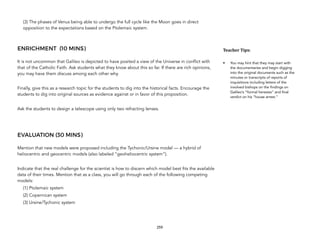 (3) The phases of Venus being able to undergo the full cycle like the Moon goes in direct
opposition to the expectations based on the Ptolemaic system.
ENRICHMENT (10 MINS)
It is not uncommon that Galileo is depicted to have posited a view of the Universe in conflict with
that of the Catholic Faith. Ask students what they know about this so far. If there are rich opinions,
you may have them discuss among each other why.
Finally, give this as a research topic for the students to dig into the historical facts. Encourage the
students to dig into original sources as evidence against or in favor of this proposition.
Ask the students to design a telescope using only two refracting lenses.
EVALUATION (30 MINS)
Mention that new models were proposed including the Tychonic/Ursine model — a hybrid of
heliocentric and geocentric models (also labeled “geoheliocentric system”).
Indicate that the real challenge for the scientist is how to discern which model best fits the available
data of their times. Mention that as a class, you will go through each of the following competing
models:
(1) Ptolemaic system
(2) Copernican system
(3) Ursine/Tychonic system
259
Teacher(Tips:(
• You may hint that they may start with
the documentaries and begin digging
into the original documents such as the
minutes or transcripts of reports of
inquisitions including letters of the
involved bishops on the findings on
Galileo’s “formal heresies” and final
verdict on his “house arrest.”
 