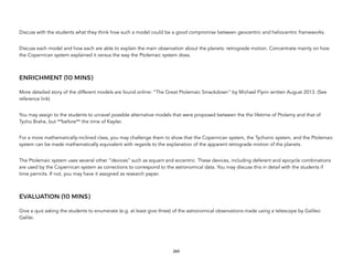 Discuss with the students what they think how such a model could be a good compromise between geocentric and heliocentric frameworks.
Discuss each model and how each are able to explain the main observation about the planets: retrograde motion. Concentrate mainly on how
the Copernican system explained it versus the way the Ptolemaic system does.
ENRICHMENT (10 MINS)
More detailed story of the different models are found online: “The Great Ptolemaic Smackdown” by Michael Flynn written August 2013. (See
reference link)
You may assign to the students to unravel possible alternative models that were proposed between the the lifetime of Ptolemy and that of
Tycho Brahe, but **before** the time of Kepler.
For a more mathematically-inclined class, you may challenge them to show that the Copernican system, the Tychonic system, and the Ptolemaic
system can be made mathematically equivalent with regards to the explanation of the apparent retrograde motion of the planets.
The Ptolemaic system uses several other “devices” such as equant and eccentric. These devices, including deferent and epicycle combinations
are used by the Copernican system as corrections to correspond to the astronomical data. You may discuss this in detail with the students if
time permits. If not, you may have it assigned as research paper.
EVALUATION (10 MINS)
Give a quiz asking the students to enumerate (e.g. at least give three) of the astronomical observations made using a telescope by Galileo
Galilei.
260
 