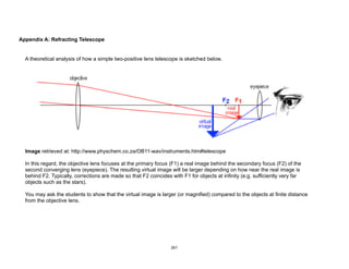 Appendix A: Refracting Telescope
A theoretical analysis of how a simple two-positive lens telescope is sketched below.
Image retrieved at: http://www.physchem.co.za/OB11-wav/instruments.htm#telescope
In this regard, the objective lens focuses at the primary focus (F1) a real image behind the secondary focus (F2) of the
second converging lens (eyepiece). The resulting virtual image will be larger depending on how near the real image is
behind F2. Typically, corrections are made so that F2 coincides with F1 for objects at infinity (e.g. sufficiently very far
objects such as the stars).
You may ask the students to show that the virtual image is larger (or magnified) compared to the objects at finite distance
from the objective lens.
261
 