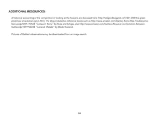 ADDITIONAL RESOURCES:
A historical accounting of the competition of looking at the heavens are discussed here: http://tofspot.blogspot.com/2013/09/the-great-
ptolemaic-smackdown-great.html; The blog included as reference books such as http://www.amazon.com/Galileo-Rome-Rise-Troublesome-
Genius/dp/0195177584 “Galileo in Rome” by Shea and Artigas, also http://www.amazon.com/Galileos-Mistake-Confrontation-Between-
Galileo/dp/1559706848 “Galileo’s Mistake” by Wade Rowland.
Pictures of Galileo’s observations may be downloaded from an image search.
264
 