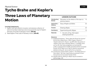 Physical)Science))
Tycho Brahe and Kepler’s
Three Laws of Planetary
Motion
Learning(Competencies(
1. Explain how Tycho Brahe’s innovation and extensive collection of
astronomical data (naked-eye astronomy) paved the way for Kepler’s
discovery of his laws of planetary motion. [IVb-44]
2. State Kepler’s Three Laws of Planetary motion. [IVb-45]
265
60 MINS
LESSON OUTLINE
Introduction/(
Review
Discussion on the relation of the topic to
previous lessons
10
Instruction(/(
Delivery
Story of Kepler and Brahe 20
Practice Drawing ellipses 20
Enrichment Experimenting with ellipses 10
Materials 1. two pins; string; clean paper;
drawing board/mat
Resources(
(1) Spielberg & Anderson, “Seven Ideas that Shook the Universe”
2nd Ed (John Wiley & Sons, 1995), Chapter 2 (Section F
“Kepler’s Heliocentric Theory”) pp.44ff; Other discussions on
“Kepler’s Three Laws of Planetary Motion” is available online
such as URL http://www.studyphysics.ca/newnotes/20/
unit02_circulargravitation/chp08_space/lesson34.htm (accessed
October 2015). Make sure to take as reference educational
websites ending with .edu as well as from universities.;
(2) Contributions of Tycho Brahe is listed in “The Observations of
Tycho Brahe” URL http://csep10.phys.utk.edu/astr161/lect/
history/brahe.html (accessed October 2015).
(3) Sample guide for drawing an ellipse may be accessed at
wikihow page, URL
 
