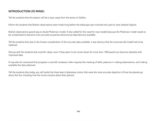 INTRODUCTION (10 MINS)
Tell the students that this session will be a topic away from the series on Galileo.
Inform the students that Brahe’s observations were made long before the telescope was invented and used to view celestial objects.
Brahe’s observations paved way to doubt Ptolemaic model. It also called for the need for new models because the Ptolemaic model needs to
be complicated to become more accurate as precise astronomical data become available.
Tell the students that due to the honest consideration of the accurate data available, it was obvious that the centuries-old model had to be
replaced.
Discuss with the students that scientific ideas, even if they seem to be correct (even for more than 1400 years!) can become obsolete with
improved data.
It may also be mentioned that progress in scientific endeavor often requires the meeting of skills, patience in making observations, and making
available the data obtained.
Tell the students that today, you will tackle the three laws of planetary motion that were the most accurate depiction of how the planets go
about the Sun including how the moons revolve about their planets.
266
 