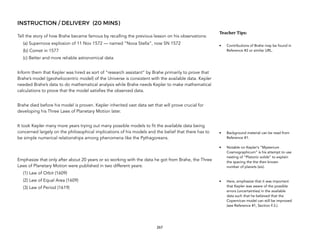 INSTRUCTION / DELIVERY (20 MINS)
Tell the story of how Brahe became famous by recalling the previous lesson on his observations:
(a) Supernova explosion of 11 Nov 1572 — named “Nova Stella”, now SN 1572
(b) Comet in 1577
(c) Better and more reliable astronomical data
Inform them that Kepler was hired as sort of “research assistant” by Brahe primarily to prove that
Brahe’s model (geoheliocentric model) of the Universe is consistent with the available data. Kepler
needed Brahe’s data to do mathematical analysis while Brahe needs Kepler to make mathematical
calculations to prove that the model satisfies the observed data.
Brahe died before his model is proven. Kepler inherited vast data set that will prove crucial for
developing his Three Laws of Planetary Motion later.
It took Kepler many more years trying out many possible models to fit the available data being
concerned largely on the philosophical implications of his models and the belief that there has to
be simple numerical relationships among phenomena like the Pythagoreans.
Emphasize that only after about 20 years or so working with the data he got from Brahe, the Three
Laws of Planetary Motion were published in two different years:
(1) Law of Orbit (1609)
(2) Law of Equal Area (1609)
(3) Law of Period (1619)
267
Teacher(Tips:(
• Contributions of Brahe may be found in
Reference #2 or similar URL.
• Background material can be read from
Reference #1.
• Notable on Kepler’s “Mysterium
Cosmographicum” is his attempt to use
nesting of “Platonic solids” to explain
the spacing the the then known
number of planets (six).
• Here, emphasize that it was important
that Kepler was aware of the possible
errors (uncertainties) in the available
data such that he believed that the
Copernican model can still be improved
(see Reference #1, Section F.3.).
 