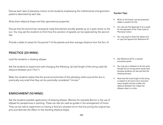 Discuss each laws of planetary motion to the students emphasizing the mathematical and geometric
patterns described by each law.
Show them elliptical shape and their geometrical properties.
Discuss that the second law necessarily imply that planets actually speeds up as it goes nearer to the
sun. You may ask the students to think how this variation of speeds can be explained by the second
law.
Provide a table of values for the period T of the planets and their average distance from the Sun, D.
PRACTICE (20 MINS)
Lead the students in drawing ellipses.
Ask the students to experiment with changing the following: (a) total length of the string used; (b)
distance between pins (“foci”).
Make the students realize that the actual eccentricities of the planetary orbits around the Sun is
practically very small that they can be practically considered “circular.”
ENRICHMENT (10 MINS)
Ask the students possible applications of drawing ellipses. Mention for example Bernini in the use of
ellipses for perspectives in painting. These can also be used as guides in the arrangement of home.
They can be told to experiment on having a third pin situated not on the line joining the original two
pins and describe the effect on the resulting elliptical shape.
268
Teacher(Tips:(
• Write on the board, use pre-prepared
slides or posters for this.
• You may use the Appendix A as a guide
for the appraisal of the Three Laws of
Planetary motion.
• You may need to draw the ellipse and
or copy the figures from Reference #1.
• See Reference #3 for a sample
procedure guide.
• You may use a software to do the same
though the pin-string-pencil works best
because students can see and feel the
drawing process.
• Note that the total length of the string
is related to the semi-minor and semi-
major lengths and the smaller the
distance between foci makes the
ellipses closer to circles.
 