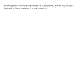 Overall, we can also see that Kepler did further philosophical musings about the Laws he discovered. One such ideas was the identification of
“anima motrix” (literally, “motor life”) or the “Prime Mover” initially thought of by Aristotle. Such philosophical ideas could be identified as a
primitive idea of the gravitational forces exerted by the Sun to keep the planets in orbit.
270
 