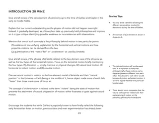 INTRODUCTION (30 MINS)
Give a brief review of the development of astronomy up to the time of Galileo and Kepler in the
early to middle 1600s.
Explain that our current understanding on the physics of motion did not happen overnight.
Instead, it gradually developed as philosophers take up previously held philosophies and improve
on it or give critique identifying possible weakness or inconsistencies with observations.
Mention that one of such concepts is the philosophy behind motion in two particular points:
(1) existence of one unifying explanation for the horizontal and vertical motions and how
projectile motions can be derived from the two.
(2) quantification of the “rate of fall” or “acceleration” as used by Aristotle.
Give a brief review of the physics of Aristotle related to the two-domain view of the Universe as
well as the four types of the terrestrial motion. Focus on the terrestrial motion briefly mentioning
the four types: (1) Alteration — simply chemical or physical changes, (2) natural local motion, (3)
horizontal or violent motion, and (4) celestial motion.
Discuss natural motion in relation to the four-element model of Aristotle and their “natural
position” in the Universe — Earth being at the middle of it, hence object made more of earth falls
“faster” than those made more of fire or air.
The concept of violent motion is related to the term “violent” being the state of motion that
prevents the attainment of natural progression of motion: either frustrates or goes against natural
motion.
Encourage the students that while Galileo is popularly known to have finally nailed the following
early Aristotelian thesis on motion, previous ideas and even experimentation has already been
272
Teacher(Tips:(
• You may show a timeline showing the
different personalities involved in
Astronomy during the time of Galileo.
• An example of such timeline is shown in
Appendix A.
• The celestial motion will be discussed
later. It is important to note that
philosophically, these motions are by
there very essence different from each
other. The closest to each other would
be natural motion and violent motion. It
is in this regard that the next point can
be discussed.
• There should be an impression that the
natural philosophers had to base their
explanations of motion on the
prevailing philosophical standpoint
 