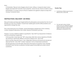 done.
(1) Aristotelian: Natural motion (largely vertical motion, falling or rising) and violent motion
(largely associated with horizontal, hence projectile, motion) are two motions of distinct nature
(2) Aristotelian: A constant amount of force is needed to be applied to objects to keep them
moving in horizontal motion.
INSTRUCTION / DELIVERY (30 MINS)
Discuss the above premises were largely held by the philosophers and scientists from the time of
Aristotle up to the time of Galileo. It would have needed great scientific efforts (evidence and
arguments) to change that view.
Give notice that by the time of Galileo, several philosophers already knew of the increasing
number of physical observations that violate majority of Aristotelian premises.
However, it can be credited to Galileo to quantify the “rate of fall” by measurement of distance
and time and plotting it graphically.
(1) He was able to slow down the “fall” using ramps rather than viscous materials as Aristotle
did resulting to significantly different conclusions related to the “rate of fall”.
(2) He correctly measured motion in two independent directions (horizontal and vertical) and
deduced that the “rate of fall” is better measured in terms of downward acceleration.
(3) Used geometry to provide better description (kinematics) of projectile motion whereby
horizontal motion has zero acceleration (constant speed horizontally) and content vertical
acceleration.
273
Teacher(Tips:(
• Contributions of Brahe may be found in
Reference #2 or similar URL.
• You may need to show a timeline
similar to the one in Appendix A giving
temporal perspective on life of Galileo
relative to the other scientists and
philosophers contemporary to him.
 