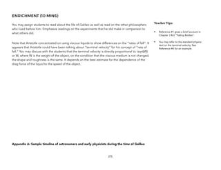 ENRICHMENT (10 MINS)
You may assign students to read about the life of Galileo as well as read on the other philosophers
who lived before him. Emphasize readings on the experiments that he did make in comparison to
what others did.
Note that Aristotle concentrated on using viscous liquids to show differences on the “rates of fall”. It
appears that Aristotle could have been talking about “terminal velocity” for his concept of “rate of
fall.” You may discuss with the students that the terminal velocity is directly proportional to sqrt{W}
or W, where W is the weight of the object, on the condition that the viscous medium is not changed,
the shape and roughness is the same. It depends on the best estimate for the dependence of the
drag force of the liquid to the speed of the object.
Appendix A: Sample timeline of astronomers and early physicists during the time of Galileo
275
Teacher(Tips:(
• Reference #1 gives a brief account in
Chapter 3 B.2 “Falling Bodies”.
• You may refer to the standard physics
text on the terminal velocity. See
Reference #4 for an example.
 