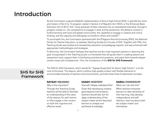 1
Introduction
As the Commission supports DepEd’s implementation of Senior High School (SHS), it upholds the vision
and mission of the K to 12 program, stated in Section 2 of Republic Act 10533, or the Enhanced Basic
Education Act of 2013, that “every graduate of basic education be an empowered individual, through a
program rooted on...the competence to engage in work and be productive, the ability to coexist in
fruitful harmony with local and global communities, the capability to engage in creative and critical
thinking, and the capacity and willingness to transform others and oneself.”
To accomplish this, the Commission partnered with the Philippine Normal University (PNU), the National
Center for Teacher Education, to develop Teaching Guides for Courses of SHS. Together with PNU, this
Teaching Guide was studied and reviewed by education and pedagogy experts, and was enhanced with
appropriate methodologies and strategies.
Furthermore, the Commission believes that teachers are the most important partners in attaining this
goal. Incorporated in this Teaching Guide is a framework that will guide them in creating lessons and
assessment tools, support them in facilitating activities and questions, and assist them towards deeper
content areas and competencies. Thus, the introduction of the SHS for SHS Framework.
The SHS for SHS Framework, which stands for “Saysay-Husay-Sarili for Senior High School,” is at the
core of this book. The lessons, which combine high-quality content with flexible elements to
accommodate diversity of teachers and environments, promote these three fundamental concepts:
SAYSAY: MEANING
Why is this important?
Through this Teaching Guide,
teachers will be able to facilitate
an understanding of the value
of the lessons, for each learner
to fully engage in the content
on both the cognitive and
affective levels.
HUSAY: MASTERY
How will I deeply understand this?
Given that developing mastery
goes beyond memorization,
teachers should also aim for
deep understanding of the
subject matter where they lead
learners to analyze and
synthesize knowledge.
SARILI: OWNERSHIP
What can I do with this?
When teachers empower
learners to take ownership of
their learning, they develop
independence and self-
direction, learning about both
the subject matter and
themselves.
SHS for SHS
Framework
 