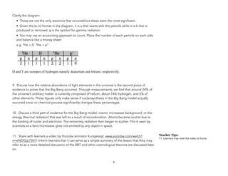 Clarify the diagram:
• These are not the only reactions that occurred but these were the most significant.
• Given the (a, b) format in the diagram, it is a that reacts with the particle while it is b that is
produced or removed. γ is the symbol for gamma radiation.
• You may use an accounting approach to count. Place the number of each particle on each side
and balance like a money sheet:
e.g. 3He + D 4He + p+
D and T are isotopes of hydrogen namely deuterium and tritium, respectively.
9. Discuss how the relative abundance of light elements in the universe is the second piece of
evidence to prove that the Big Bang occurred. Through measurements, we find that around 24% of
the universe’s ordinary matter is currently comprised of helium, about 74% hydrogen, and 2% of
other elements. These figures only make sense if nucleosynthesis in the Big Bang model actually
occurred since no chemical process significantly changes these percentages.
10. Discuss a third part of evidence for the Big Bang model: cosmic microwave background, or the
energy (thermal radiation) that was left as a result of recombination. Atoms became neutral due to
the binding of nuclei and electrons. The remaining radiation then began to scatter. This is seen by
scientists as a faint microwave glow not emitted by any object in space.
11. Share with learners a video by Youtube animator Kurzgesagt. www.youtube.com/watch?
v=wNDGgL73ihY. Inform learners that it can serve as a simple summary of the lesson that they may
refer to as a more detailed discussion of the BBT and other cosmological theories are discussed later
on.
6
Teacher&Tips:&
11. Learners may view the video at home.
 