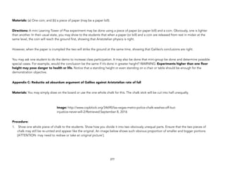 Materials: (a) One coin; and (b) a piece of paper (may be a paper bill).
Directions: A mini Leaning Tower of Pisa experiment may be done using a piece of paper (or paper bill) and a coin. Obviously, one is lighter
than another. In their usual state, you may show to the students that when a paper (or bill) and a coin are released from rest in midair at the
same level, the coin will reach the ground first, showing that Aristotelian physics is right.
However, when the paper is crumpled the two will strike the ground at the same time, showing that Galileo’s conclusions are right.
You may ask one student to do the demo to increase class participation. It may also be done that mini-group be done and determine possible
special cases. For example, would the conclusion be the same if it’s done in greater height? WARNING: Experiments higher than one floor
height may pose danger to health or life. Notice that a standing height or even standing on a chair or table should be enough for the
demonstration objective.
Appendix C: Reductio ad absurdum argument of Galileo against Aristotelian rate of fall
Materials: You may simply draw on the board or use the one whole chalk for this. The chalk stick will be cut into half unequally.
Procedure:
1. Show one whole piece of chalk to the students. Show how you divide it into two obviously unequal parts. Ensure that the two pieces of
chalk may still be re-united and appear like the original. An image below shows such obvious proportion of smaller and bigger portions
[ATTENTION: may need to redraw or take an original picture`].
277
Image: http://www.copblock.org/34690/las-vegas-metro-police-chalk-washes-off-but-
injustice-never-will-2/Retrieved:September 8, 2016
 
