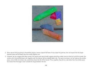 2. Now, discuss that according to Aristotelian physics, heavier objects fall faster. If we accept this premise, then we expect that the larger
(heavier) piece will fall faster than the smaller (lighter) one.
3. However, we can imagine that when joined, the heavier part was actually tugging along the smaller piece so that as it pulls the smaller, the
smaller which should fall slower will, together with the heavier, fall at a slightly faster rate. The same conclusion can be made as the smaller
piece, since it falls at a slower rate, would slow down the fall of the heavier. Thus, together, they fall at a rate faster than the smaller piece
but slower than the larger, never outside the range between the two.
278
 