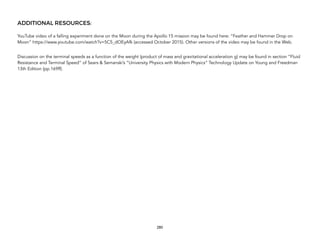 ADDITIONAL RESOURCES:
YouTube video of a falling experiment done on the Moon during the Apollo 15 mission may be found here: “Feather and Hammer Drop on
Moon” https://www.youtube.com/watch?v=5C5_dOEyAfk (accessed October 2015). Other versions of the video may be found in the Web.
Discussion on the terminal speeds as a function of the weight (product of mass and gravitational acceleration g) may be found in section “Fluid
Resistance and Terminal Speed” of Sears & Semanski’s “University Physics with Modern Physics” Technology Update on Young and Freedman
13th Edition (pp.169ff).
280
 