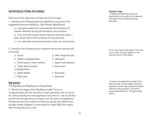 INTRODUCTION (15 MINS)
Overview of the objectives and key terms (5 minutes)
1. Introduce the following learning objectives using any of the
suggested protocols (Verbatim, Own Words, Read-aloud)
a. I can give evidence for and describe the formation of
heavier elements during star formation and evolution.
b. I can write the nuclear fusion reactions that take place in
stars, which lead to the formation of new elements.
c. I can describe how elements heavier than iron are formed.
2. Introduce the following list of important terms that learners will
encounter:
a. Fusion g. Main-sequence star
b. Stellar nucleosynthesis h. Red giant
c. Proton-proton chain reaction i. Supernova explosion
d. Triple alpha process j. Supernova
nucleosynthesis
e. Alpha ladder k. R-process
f. CNO cycle l. S-process
REVIEW
The Big Bang and Big Bang nucleosynthesis
3. Review the stages of the Big Bang model. Focus on
nucleosynthesis and the formation of light elements such as H and
He. Discuss briefly the more significant amounts of Li, Be and B that
are formed through other processes, such as cosmic ray spallation.
Emphasize that once matter recombined, gravity and other forces
brought matter together to eventually form stars 200 billion years
after the Big Bang occurred.
13
Teacher&Tips:&
1. Display the objectives and terms
prominently on one side of the classroom
and refer to them frequently during
discussion.
2. You may map out the lesson in the form
of an outline using the diagram in the
Practice portion of the lesson.
3. Cosmic ray spallation is outside of the
lesson’s scope. Simply explain that when
particles in cosmic rays collide with heavier
elements, they generate Li, Be and B –
among other elements – through nuclear
fission.
 