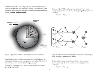 had formed from the action of gravity. This releases a tremendous
amount of light, heat, and radioactive energy. Fusion resulted in the
formation of nuclei of new elements. These reactions inside stars are
known as stellar nucleosynthesis.
Figure 1. Equilibrium of the Sun and other main-sequence stars.
Emphasize that the first fusion process occurs in the hydrogen core
of stars such as the sun with a temperature of less than 15 million K.
These kinds of stars are called main-sequence stars.
Discuss the three steps of the process known as the main-branch
proton-proton chain.
Deuterium (D or 2H) forms from proton fusion, with one proton
turning into a neutron via beta-plus decay, giving off a neutrino and
a positron:
1H + 1H → 2H + ν + e+
Figure 2. The main branch of the proton-proton chain reaction (p-p
chain) resulting in the formation of 4He.
3He forms from deuterium and proton fusion, also known as
deuterium burning. This immediately consumes all deuterium
produced.
2H + 1H → 3He + γ
15
 