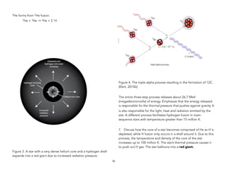 4He forms from 3He fusion.
3He + 3He → 4He + 2 1H
Figure 3. A star with a very dense helium core and a hydrogen shell
expands into a red giant due to increased radiation pressure.
Figure 4. The triple alpha process resulting in the formation of 12C.
(Elert, 2015b)
The entire three-step process releases about 26.7 MeV
(megaelectronvolts) of energy. Emphasize that the energy released
is responsible for the thermal pressure that pushes against gravity. It
is also responsible for the light, heat and radiation emitted by the
star. A different process facilitates hydrogen fusion in main-
sequence stars with temperature greater than 15 million K.
7. Discuss how the core of a star becomes comprised of He as H is
depleted, while H fusion only occurs in a shell around it. Due to this
process, the temperature and density of the core of the star
increases up to 100 million K. The star’s thermal pressure causes it
to push out H gas. The star balloons into a red giant.
16
 
