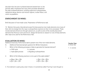 abundant than the even-numbered elements beside them on the
periodic table. Emphasize that many other processes allowed for
the odd-numbered elements, including supernova nucleosynthesis,
radioactive decay, electron and neutron capture, nuclear fission, and
cosmic ray spallation.
ENRICHMENT (10 MINS)
Brief discussion of man-made nuclei, Presentation of Performance task.
12. Mention that quite a few elements were first discovered as man-made elements since many of
them did not emerge from the major nucleosynthesis reactions (or their minor processes). These
include elements Americium through Lawrencium, as well as some of the recently discovered
elements like Flerovium and Livermorium. Assign the learners to research on one of these elements
after class to be used for the Performance Task.
EVALUATION (15 MINS)
Additional Exercises, Performance task to present one of the man-made elements.
A. Additional Exercises (sample questions for Written Evaluation):
1. Which of the following processes is likely to generate the heaviest element?
a. CNO cycle b. r-process
c. triple-alpha process d. Big Bang nucleosynthesis
2. Which of the following reactions is not a part of the alpha ladder?
3. If an element is used up by a star in fusion, it is sometimes called “burning” even though no
20
Teacher&Tips:&
A. Answer Key:
1. b. r-process
2. b.
 