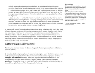 gnomes don’t have cables long enough for them. All bodies experience gravitational
attraction to each other quite simply because gnomes are, to put it mildly, sociable creatures.
• Light – gnomes that make up our eyes can see what color hats other gnomes are wearing
to make up, say, a table. They then hi-five gnomes in our 'optical nerve' who run to tell the
brain gnomes what they have seen. This makes us think we are seeing a table when in fact,
it's all gnomes.
• States of matter – a solid is little more than a closely compacted configuration of gnomes
all holding hands, wearing hats and having legs. Heating causes gnomes to become excited
or tickled. They start to loosen their grip of their neighbors (liquid). When gnomes are
tickled, they are no longer able to hold on and just float away in groups of one or more (gas).
Sometimes the gnomes get so excited they catch fire (plasma).
5. Explain that much of our thinking about the universe began in the same way, that is, with many
different ideas and conjectures. Without the necessary scientific tools or discipline, much of what
was known about matter and the universe in the pre-modern era was a result of discussion,
reflection, and trial-and-error. There were very little evidences or experimentation involved in
finding explanations. This made developing scientific ideas about matter quite difficult. However,
the human need to master our surroundings led to many developments in terms of the practical
understanding of matter and materials.
INSTRUCTION / DELIVERY (65 MINS)
Atomism, non-atomistic views of the Greeks, the growth of alchemy across different civilizations,
Western Alchemy
6. Introduce the Greek philosophers who began considering the nature of what things were made
of. They were preoccupied with how the universe seemed to be both changing and constant.
Leucippus and Democritus were two of the most important theorists about the natural and
physical world. They were called physicists in Ancient Greece. They considered the idea of
atomism, or the idea that things are made up of much smaller things that cannot be changed nor
divided. Among the features of their theory were the following:
26
Teacher&Tips:&
4. Pretend you believe the theory as a true
explanation of matter during presentation.
See more aspects of the theory posted
online
(http://uncyclopedia.wikia.com/wiki/
Physics_doesn't_exist,_it's_all_about_Gnom
es). Encourage learners to think critically in
order to point out holes in the theory. Draw
out the point of the parody theory that just
because an idea of things can be explained
does NOT mean it is true.
*This can be presented through a power
point presentation.
 