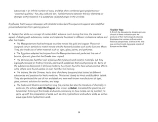 substances in an infinite number of ways, and that when combined gave proportions of
“essential qualities,” hot, dry, cold and wet. Transformations between the four elements (or
changes in their balance in a substance) caused changes in the universe.
Emphasize that it was an obsession with Aristotle’s ideas (and his arguments against atomists) that
prevented atomism from gaining ground.
8. Explain that while our concept of matter didn’t advance much during this time, the practical
aspect of dealing with substances, matter and materials flourished in different civilizations before and
after the Greeks:
• The Mesopotamians had techniques to utilize metals like gold and copper. They even
assigned certain symbols to match metals with the heavenly bodies such as the Sun and Moon.
They also made use of other materials such as dyes, glass, paints, and perfumes.
• The Egyptians adapted techniques from the Mesopotamians and perfected the use of
bronze, dye and glass that the Greeks later copied.
• The Chinese also had their own processes for metalwork and ceramic materials, but they
especially focused on finding minerals, plants and substances that could prolong life. Some of
the substances discovered in Chinese medicine have been found to have actual positive effects
while others were found useless or even harmful, like mercury.
• The Indians, like the Chinese, had a kind of alchemy (rasayana) that looked at different
substances and practices for Vedic medicine. This is tied closely to Hindu and Buddhist beliefs.
They also perfected the use of iron and steel and were well-known manufacturers of dyes,
glass, cement, solutions for textiles, and soap.
• The Arabs and Muslims enriched not only the practice but also the literature of chemistry. In
particular, the scholar Jabir Ibn-Hayyan, also known as Geber, translated the practices and
Aristotelian thinking of the Greeks and wrote extensively on how metals can be purified. He
came up with the preparation of acids such as nitric, hydrochloric and sulfuric acids, as well as
aqua regia (nitro-hydrochloric acid).
28
Teacher&Tips:&
8. Enrich the discussion by showing pictures
of each of these civilizations and the
products of their technological advances.
Emphasize that contrary to Euro-centric
historical perspectives, science at this time
was enriched mostly by people outside of
Europe and the West.
 