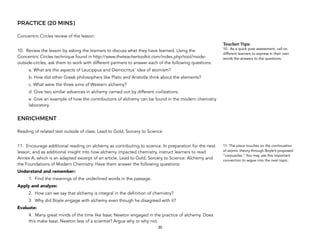 PRACTICE (20 MINS)
Concentric Circles review of the lesson.
10. Review the lesson by asking the learners to discuss what they have learned. Using the
Concentric Circles technique found in http://www.theteachertoolkit.com/index.php/tool/inside-
outside-circles, ask them to work with different partners to answer each of the following questions:
a. What are the aspects of Leucippus and Democritus’ idea of atomism?
b. How did other Greek philosophers like Plato and Aristotle think about the elements?
c. What were the three aims of Western alchemy?
d. Give two similar advances in alchemy carried out by different civilizations.
e. Give an example of how the contributions of alchemy can be found in the modern chemistry
laboratory.
ENRICHMENT
Reading of related text outside of class: Lead to Gold, Sorcery to Science
11. Encourage additional reading on alchemy as contributing to science. In preparation for the next
lesson, and as additional insight into how alchemy impacted chemistry, instruct learners to read
Annex A, which is an adapted excerpt of an article, Lead to Gold, Sorcery to Science: Alchemy and
the Foundations of Modern Chemistry. Have them answer the following questions:
Understand and remember:
1. Find the meanings of the underlined words in the passage.
Apply and analyze:
2. How can we say that alchemy is integral in the definition of chemistry?
3. Why did Boyle engage with alchemy even though he disagreed with it?
Evaluate:
4. Many great minds of the time like Isaac Newton engaged in the practice of alchemy. Does
this make Isaac Newton less of a scientist? Argue why or why not.
30
Teacher&Tips:&
10. As a quick post-assessment, call on
different learners to express in their own
words the answers to the questions.
11. The piece touches on the continuation
of atomic theory through Boyle’s proposed
“corpuscles.” You may use this important
connection to segue into the next topic.
 