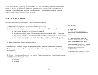 5. The Nobel Prize in physiology or medicine for 2015 was awarded in part to a Chinese woman
named Tu Youyou for discovering artemisinin, an antimalarial substance. She began her work by
looking at traditional Chinese medicine. How is traditional Chinese medicine (herbal medicine,
acupuncture and acupressure) similar to alchemy?
EVALUATION (15 MINS)
Additional Exercises, Writing Outputs: Essay and concept mapping.
A. Additional Exercises (possible questions for Written Evaluation):
1. Which of the following was not part of the ideas of Leucippus and Democritus?
a. The universe is made up of either atoms or a void.
b. An object is made of small, indivisible parts which influence the object’s properties.
c. The universe is made up of four elements that combine and separate to cause change.
d. The universe changes because atoms move about, combine, collide and separate.
2. What did physicist mean in Ancient Greece?
B. Written output questions (longer Essay-type or synthesis questions for Written Evaluation)
1. How is a protoscience like alchemy similar or different from a pseudoscience like astrology or
homeopathy?
2. Create a concept map beginning from each of the words below. Each map should contain at
least 30 connected concepts each.
a. atomism
b. alchemy
31
Teacher&Tips:&
A. Answer Key:
1. c. The universe is made up of four
elements that combine and separate to
cause change.
2. A physicist in Ancient Greece was
somebody who theorized and thought
about the natural and physical world.
Pseudoscience is a claim, belief, or practice
presented as scientific, but which does not
adhere to the scientific method.
e.g. homeopathy
You have the option to limit the evaluation
items if there is time constraint.
 