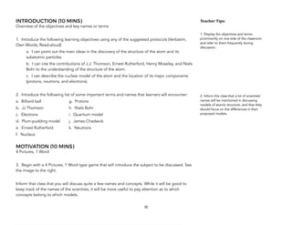 INTRODUCTION (10 MINS)
Overview of the objectives and key names or terms
1. Introduce the following learning objectives using any of the suggested protocols (Verbatim,
Own Words, Read-aloud)
a. I can point out the main ideas in the discovery of the structure of the atom and its
subatomic particles.
b. I can cite the contributions of J.J. Thomson, Ernest Rutherford, Henry Moseley, and Niels
Bohr to the understanding of the structure of the atom.
c. I can describe the nuclear model of the atom and the location of its major components
(protons, neutrons, and electrons).
2. Introduce the following list of some important terms and names that learners will encounter:
a. Billiard ball g. Protons
b. JJ Thomson h. Niels Bohr
c. Electrons i. Quantum model
d. Plum-pudding model j. James Chadwick
e. Ernest Rutherford k. Neutrons
f. Nucleus
MOTIVATION (10 MINS)
4 Pictures, 1 Word
3. Begin with a 4 Pictures, 1 Word type game that will introduce the subject to be discussed. See
the image to the right.
Inform that class that you will discuss quite a few names and concepts. While it will be good to
keep track of the names of the scientists, it will be more useful to pay attention as to which
concepts belong to which models.
35
Teacher&Tips:&
1. Display the objectives and terms
prominently on one side of the classroom
and refer to them frequently during
discussion.
2. Inform the class that a lot of scientists’
names will be mentioned in discussing
models of atomic structure, and that they
should focus on the differences in their
proposed models.
 