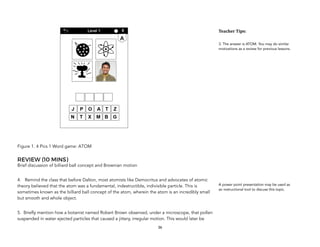 Figure 1. 4 Pics 1 Word game: ATOM
REVIEW (10 MINS)
Brief discussion of billiard ball concept and Brownian motion
4. Remind the class that before Dalton, most atomists like Democritus and advocates of atomic
theory believed that the atom was a fundamental, indestructible, indivisible particle. This is
sometimes known as the billiard ball concept of the atom, wherein the atom is an incredibly small
but smooth and whole object.
5. Briefly mention how a botanist named Robert Brown observed, under a microscope, that pollen
suspended in water ejected particles that caused a jittery, irregular motion. This would later be
36
Teacher&Tips:&
3. The answer is ATOM. You may do similar
motivations as a review for previous lessons.
A power point presentation may be used as
an instructional tool to discuss this topic.
 