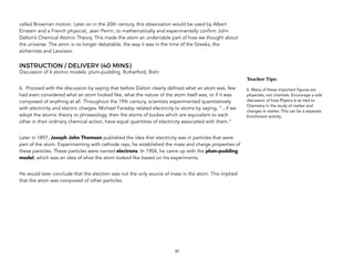 called Brownian motion. Later on in the 20th century, this observation would be used by Albert
Einstein and a French physicist, Jean Perrin, to mathematically and experimentally confirm John
Dalton’s Chemical Atomic Theory. This made the atom an undeniable part of how we thought about
the universe. The atom is no longer debatable, the way it was in the time of the Greeks, the
alchemists and Lavoisier.
INSTRUCTION / DELIVERY (40 MINS)
Discussion of 4 atomic models: plum-pudding, Rutherford, Bohr
6. Proceed with the discussion by saying that before Dalton clearly defined what an atom was, few
had even considered what an atom looked like, what the nature of the atom itself was, or if it was
composed of anything at all. Throughout the 19th century, scientists experimented quantitatively
with electricity and electric charges. Michael Faraday related electricity to atoms by saying, “...if we
adopt the atomic theory or phraseology, then the atoms of bodies which are equivalent to each
other in their ordinary chemical action, have equal quantities of electricity associated with them.”
Later in 1897, Joseph John Thomson published the idea that electricity was in particles that were
part of the atom. Experimenting with cathode rays, he established the mass and charge properties of
these particles. These particles were named electrons. In 1904, he came up with the plum-pudding
model, which was an idea of what the atom looked like based on his experiments.
He would later conclude that the electron was not the only source of mass in the atom. This implied
that the atom was composed of other particles.
37
Teacher&Tips:&
6. Many of these important figures are
physicists, not chemists. Encourage a side
discussion of how Physics is so tied to
Chemistry in the study of matter and
changes in matter. This can be a separate
Enrichment activity.
 