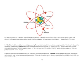 Figure 3. Diagram of the Rutherford atomic model. Physicist Ernest Rutherford envisioned the atom as like a miniature solar system, with
electrons orbiting around a massive nucleus, and as mostly empty space, with the nucleus occupying only a very small part of the atom.
In 1911, Rutherford theorized that the model proposed by Thomson did not explain the deflection of alpha particles. Therefore, he devised his
own model with a positive nucleus at the center and electrons revolving like planets at a distance around it. The incredibly dense nucleus
explained the occasional deflection experienced by the alpha particles, while the amounts of empty space in between explained why most
particles were able to pass through.
Rutherford later concluded that the nucleus was composed of positive particles known as protons, which were then thought to be hydrogen
nuclei found in other atoms. He suggested the possibility of finding a composite particle (proton + electron) with a negligible electric field that
composed the nucleus.
39
 