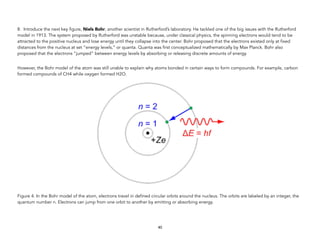 8. Introduce the next key figure, Niels Bohr, another scientist in Rutherford’s laboratory. He tackled one of the big issues with the Rutherford
model in 1913. The system proposed by Rutherford was unstable because, under classical physics, the spinning electrons would tend to be
attracted to the positive nucleus and lose energy until they collapse into the center. Bohr proposed that the electrons existed only at fixed
distances from the nucleus at set “energy levels,” or quanta. Quanta was first conceptualized mathematically by Max Planck. Bohr also
proposed that the electrons “jumped” between energy levels by absorbing or releasing discrete amounts of energy.
However, the Bohr model of the atom was still unable to explain why atoms bonded in certain ways to form compounds. For example, carbon
formed compounds of CH4 while oxygen formed H2O.
Figure 4. In the Bohr model of the atom, electrons travel in defined circular orbits around the nucleus. The orbits are labeled by an integer, the
quantum number n. Electrons can jump from one orbit to another by emitting or absorbing energy.
40
 