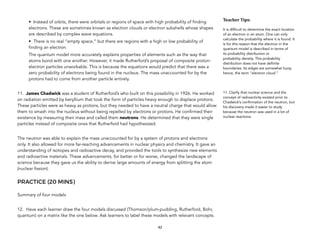 • Instead of orbits, there were orbitals or regions of space with high probability of finding
electrons. These are sometimes known as electron clouds or electron subshells whose shapes
are described by complex wave equations.
• There is no real “empty space,” but there are regions with a high or low probability of
finding an electron.
The quantum model more accurately explains properties of elements such as the way that
atoms bond with one another. However, it made Rutherford’s proposal of composite proton-
electron particles unworkable. This is because the equations would predict that there was a
zero probability of electrons being found in the nucleus. The mass unaccounted for by the
protons had to come from another particle entirely.
11. James Chadwick was a student of Rutherford’s who built on this possibility in 1926. He worked
on radiation emitted by beryllium that took the form of particles heavy enough to displace protons.
These particles were as heavy as protons, but they needed to have a neutral charge that would allow
them to smash into the nucleus without being repelled by electrons or protons. He confirmed their
existence by measuring their mass and called them neutrons. He determined that they were single
particles instead of composite ones that Rutherford had hypothesized.
The neutron was able to explain the mass unaccounted for by a system of protons and electrons
only. It also allowed for more far-reaching advancements in nuclear physics and chemistry. It gave an
understanding of isotopes and radioactive decay, and provided the tools to synthesize new elements
and radioactive materials. These advancements, for better or for worse, changed the landscape of
science because they gave us the ability to derive large amounts of energy from splitting the atom
(nuclear fission).
PRACTICE (20 MINS)
Summary of four models
12. Have each learner draw the four models discussed (Thomson/plum-pudding, Rutherford, Bohr,
quantum) on a matrix like the one below. Ask learners to label these models with relevant concepts.
42
Teacher&Tips:&
It is difficult to determine the exact location
of an electron in an atom. One can only
calculate the probability where it is found. It
is for this reason that the electron in the
quantum model is described in terms of
its probability distribution or
probability density. This probability
distribution does not have definite
boundaries. Its edges are somewhat fuzzy,
hence, the term "electron cloud."
11. Clarify that nuclear science and the
concept of radioactivity existed prior to
Chadwick’s confirmation of the neutron, but
his discovery made it easier to study
because the neutron was used in a lot of
nuclear reactions.
 