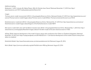 Additional reading:
Moskowitz, C. (2012, January 26). Wacky Physics: Why Do Particles Have Flavors? Retrieved November 17, 2015 from http://
www.livescience.com/18141-wacky-physics-particle-flavors.html
Images:
Thomson atomic model: structure [art]. (2012). In Encyclopædia Britannica Online. Retrieved October 27, 2015 from http://www.britannica.com/
science/Thomson-atomic-model/images-videos/Thomson-atomic-model-William-Thomson-envisioned-the-atom-as-a/18135
Rutherford atomic model [art]. (2012). In Encyclopædia Britannica Online. Retrieved Oct. 27, 2015 from http://www.britannica.com/science/
Rutherford-atomic-model/images-videos/Diagram-of-the-Rutherford-atomic-model/18079
Bohr atomic model: Bohr atom with first Balmer transition [art]. (2012). In Encyclopædia Britannica Online. Retrieved Nov. 7, 2015 from http://
www.britannica.com/biography/Niels-Bohr/images-videos/In-the-Bohr-model-of-the-atom-electrons-travel-in/17833
VCEasy. (2014). Historical development of the model of atomic theory with contributions from Dalton to Chadwick [infographic]. Retrieved
November 10, 2015 from https://vceasy.wordpress.com/2014/02/22/unit-1-1-2a-historical-development-of-the-model-of-atomic-theory-from-
dalton-to-chadwick/
Rutherford’s Model: http://www.finetuneduniverse.com/atomsandelements.html Retrieved: August 25, 2016
Bohr’s Model: https://commons.wikimedia.org/wiki/File:Bohr-atom-PAR.svg Retrieved: August 25, 2016
47
 