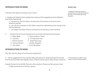 INTRODUCTION (10 MINS)
Overview of the objectives and key names or terms
1. Introduce the following learning objectives using any of the suggested protocols (Verbatim,
Own Words, Read-aloud)
a. I can point out the main ideas in the discovery of the structure of the atom and its
subatomic particles
b. I can cite the contribution of John Dalton toward the understanding of the concept of the
chemical elements
c. I can explain how Dalton’s theory contributed to the discovery of other elements
2. Introduce the list of some important terms and names that learners will encounter:
a. Robert Boyle f. Chemical Atomic Theory
b. corpuscle g. 3 Fundamental Laws
c. Antoine Lavoisier h. Joseph Gay-Lussac
d. chemical element i. Amedeo Avogadro
e. John Dalton j. Dmitri Mendeleev
INTRODUCTION (10 MINS)
Give One, Get One, Move On activity about assigned text
3. Use the suggested Give One, Get One, Move On protocol to refresh learnings from the text
from the previous lesson (the adapted version of Glynis Coyne’s Lead to Gold, Sorcery to Science).
Example Protocol for Go-Go-Mo (There are other variations. Choose one that suits your class.)
• Walk around the room and find a partner.
49
Teacher&Tips:&
1. Display the objectives and terms
prominently on one side of the classroom
and refer to them frequently during
discussion.
3. The learnings to be written can be
answers to the text’s guide questions.
 