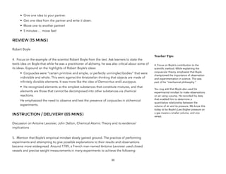 • Give one idea to your partner.
• Get one idea from the partner and write it down.
• Move one to another partner!
• 5 minutes … move fast!
REVIEW (15 MINS)
Robert Boyle
4. Focus on the example of the scientist Robert Boyle from the text. Ask learners to state the
text’s idea on Boyle that while he was a practitioner of alchemy, he was also critical about some of
its ideas. Expound on the highlights of Robert Boyle’s ideas:
• Corpuscles were “certain primitive and simple, or perfectly unmingled bodies” that were
indivisible and whole. This went against the Aristotelian thinking that objects are made of
infinitely divisible elements. It was more like the idea of Democritus and Leucippus.
• He recognized elements as the simplest substances that constitute mixtures, and that
elements are those that cannot be decomposed into other substances via chemical
reactions.
He emphasized the need to observe and test the presence of corpuscles in alchemical
experiments.
INSTRUCTION / DELIVERY (65 MINS)
Discussion on Antoine Lavoisier, John Dalton, Chemical Atomic Theory and its evidence/
implications
5. Mention that Boyle’s empirical mindset slowly gained ground. The practice of performing
experiments and attempting to give possible explanations to their results and observations
became more widespread. Around 1789, a French man named Antoine Lavoisier used closed
vessels and precise weight measurements in many experiments to achieve the following:
50
Teacher&Tips:&
4. Focus on Boyle’s contribution to the
scientific method. While explaining the
corpuscular theory, emphasize that Boyle
championed the importance of observation
and experimentation in science. This was
part of his “mechanical philosophy.”
You may add that Boyle also used his
experimental mindset to make observations
on air using a pump. He recorded his data
that enabled him to determine a
quantitative relationship between the
volume of air and its pressure. We know this
today to be Boyle’s Law (higher pressure on
a gas means a smaller volume, and vice
versa).
 