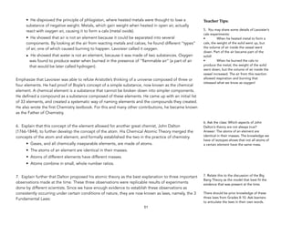 • He disproved the principle of phlogiston, where heated metals were thought to lose a
substance of negative weight. Metals, which gain weight when heated in open air, actually
react with oxygen air, causing it to form a calx (metal oxide).
• He showed that air is not an element because it could be separated into several
components. By looking at the air from reacting metals and calces, he found different “types”
of air, one of which caused burning to happen. Lavoisier called it oxygen.
• He showed that water is not an element, because it was made of two substances. Oxygen
was found to produce water when burned in the presence of “flammable air” (a part of air
that would be later called hydrogen).
Emphasize that Lavoisier was able to refute Aristotle’s thinking of a universe composed of three or
four elements. He had proof of Boyle’s concept of a simple substance, now known as the chemical
element. A chemical element is a substance that cannot be broken down into simpler components.
He defined a compound as a substance composed of these elements. He came up with an initial list
of 33 elements, and created a systematic way of naming elements and the compounds they created.
He also wrote the first Chemistry textbook. For this and many other contributions, he became known
as the Father of Chemistry.
6. Explain that this concept of the element allowed for another great chemist, John Dalton
(1766-1844), to further develop the concept of the atom. His Chemical Atomic Theory merged the
concepts of the atom and element, and formally established the two in the practice of chemistry.
• Gases, and all chemically inseparable elements, are made of atoms.
• The atoms of an element are identical in their masses.
• Atoms of different elements have different masses.
• Atoms combine in small, whole number ratios.
7. Explain further that Dalton proposed his atomic theory as the best explanation to three important
observations made at the time. These three observations were replicable results of experiments
done by different scientists. Since we have enough evidence to establish these observations as
consistently occurring under certain conditions of nature, they are now known as laws, namely, the 3
Fundamental Laws:
51
Teacher&Tips:&
5. You may share some details of Lavoisier’s
calx experiments:
• When he heated metal to form a
calx, the weight of the solid went up, but
the volume of air inside the vessel went
down. Part of the air became part of the
solid!
• When he burned the calx to
produce the metal, the weight of the solid
went down, but the volume of air inside the
vessel increased. The air from this reaction
allowed respiration and burning that
released what we know as oxygen!
6. Ask the class: Which aspects of John
Dalton’s theory are not always true?
Answer: The atoms of an element are
identical in their masses. The knowledge we
have of isotopes shows that not all atoms of
a certain element have the same mass.
7. Relate this to the discussion of the Big
Bang Theory as the model that best fit the
evidence that was present at the time.
There should be prior knowledge of these
three laws from Grades 8-10. Ask learners
to articulate the laws in their own words.
 