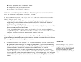 • Antoine Lavoisier’s Law of Conservation of Mass
• Joseph Proust’s Law of Definite Proportions
• John Dalton’s Law of Multiple Proportions
Ask learners to relate the aspects of the Chemical Atomic Theory to these three fundamental laws. –
which law contributes to which aspect of the theory, and how?
 
8. Highlight the developments in the way we think about both atoms and elements as a result of
Dalton’s Chemical Atomic Theory:
• that elements were made of the same atoms and had properties unique to the element,
while chemical compounds were made of different combined or compounded atoms, and
exhibited different sets of properties.
• that one could compute the weights of elements (and their atoms) by looking at comparable
amounts of the compounds they formed.
• that one could compute atomic weights compared to a reference. Dalton set the atomic
weight of hydrogen to 1 as this reference. For this reason, the unit for atomic weight was called
the dalton for some time (it is now called the AMU or atomic mass unit).
However, given the technology at the time, the number of atoms in different compounds was not
known. For example, water was known to be formed from hydrogen and oxygen, but not in the ratio
2:1, so many calculations of atomic weight were inaccurate.
9. Cite other scientists who made headway in the concept of the element thanks to Dalton’s theory.
• Joseph Gay-Lussac determined that oxygen gas was made of 2 atoms of oxygen and took
the form of a molecule instead of an atom. This offered the possibility that an element wasn’t
necessarily made up of one atom, thus distinguishing the atom from the molecule.
• Amedeo Avogadro (the man who conceptualized the mole) determined that equivalent
volumes of two gases under similar conditions contained equal numbers of particles, and that
differences in their masses was a result of a difference in their molecular mass. Thus, he figured
out a reliable way of weighing atoms and molecules. This was something Dalton lacked in his
theory.
52
Teacher&Tips:&
9. Mention that Gay-Lussac’s observation
was experimentally supported by
Avogadro’s ideas and method of weighing,
but that the idea that some elements were
found naturally as atoms and others as
molecules wasn’t given much thought until
1860.
 