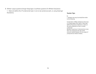 B. Written output questions (longer Essay-type or synthesis questions for Written Evaluation)
1. State and define the 3 Fundamental Laws in one to two sentences each, or using drawings/
illustrations.
56
Teacher&Tips:&
B.
1. Answers may vary, but should be similar
to the following:
Conservation of Mass: Substances that react
in a closed system don’t gain or lose mass
Definite Proportions: Elements or atoms in
the same proportion to form a certain
compound
Multiple Proportions: If elements form more
than one compound, the ratio of the
amounts needed between the two types of
compounds are whole numbers.
 