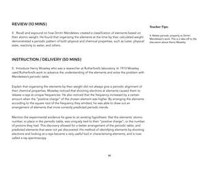 REVIEW (10 MINS)
4. Recall and expound on how Dmitri Mendeleev created a classification of elements based on
their atomic weight. He found that organizing the elements at the time by their calculated weight
demonstrated a periodic pattern of both physical and chemical properties, such as luster, physical
state, reactivity to water, and others.
INSTRUCTION / DELIVERY (50 MINS)
5. Introduce Henry Moseley who was a researcher at Rutherford’s laboratory. In 1913 Moseley
used Rutherford’s work to advance the understanding of the elements and solve the problem with
Mendeleev’s periodic table.
Explain that organizing the elements by their weight did not always give a periodic alignment of
their chemical properties. Moseley noticed that shooting electrons at elements caused them to
release x-rays at unique frequencies. He also noticed that the frequency increased by a certain
amount when the “positive charge” of the chosen element was higher. By arranging the elements
according to the square root of the frequency they emitted, he was able to draw out an
arrangement of elements that more correctly predicted periodic trends.
Mention the experimental evidence he gave to an existing hypothesis: that the elements’ atomic
number, or place in the periodic table, was uniquely tied to their “positive charge”, or the number
of protons they had. This discovery allowed for a better arrangement of the periodic table, and
predicted elements that were not yet discovered. His method of identifying elements by shooting
electrons and looking at x-rays became a very useful tool in characterizing elements, and is now
called x-ray spectroscopy.
60
Teacher&Tips:&
4. Relate periodic property to Dmitri
Mendeleev’s work. This is a take-off to the
discussion about Henry Moseley.
 